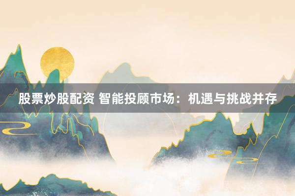 股票炒股配资 智能投顾市场：机遇与挑战并存