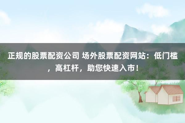 正规的股票配资公司 场外股票配资网站：低门槛，高杠杆，助您快速入市！