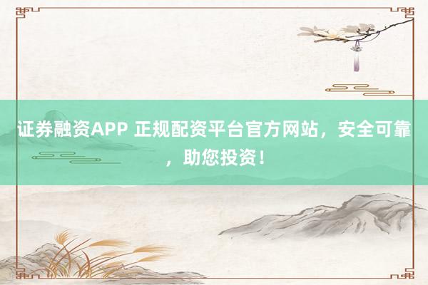 证券融资APP 正规配资平台官方网站，安全可靠，助您投资！