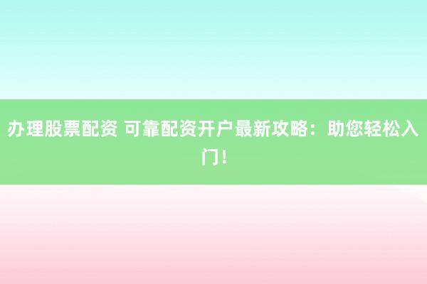 办理股票配资 可靠配资开户最新攻略：助您轻松入门！