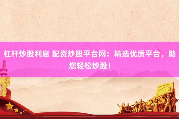 杠杆炒股利息 配资炒股平台网：精选优质平台，助您轻松炒股！