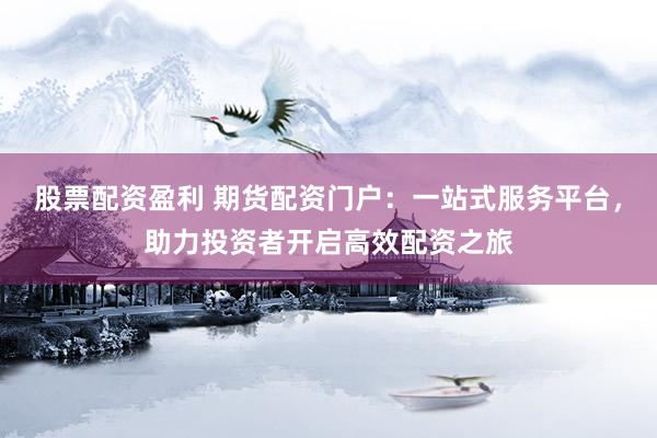 股票配资盈利 期货配资门户：一站式服务平台，助力投资者开启高效配资之旅