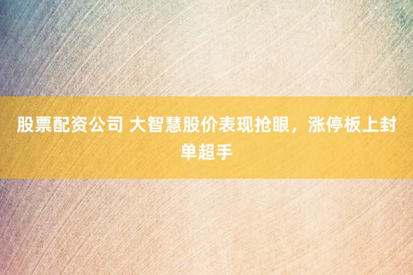 股票配资公司 大智慧股价表现抢眼，涨停板上封单超手