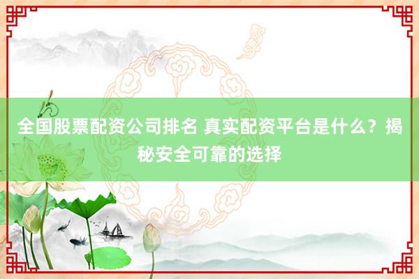 全国股票配资公司排名 真实配资平台是什么？揭秘安全可靠的选择