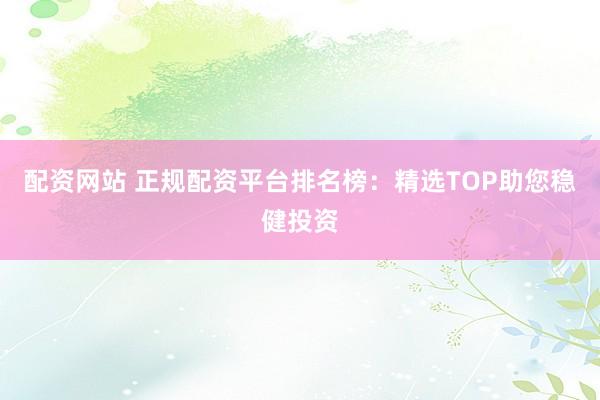 配资网站 正规配资平台排名榜：精选TOP助您稳健投资