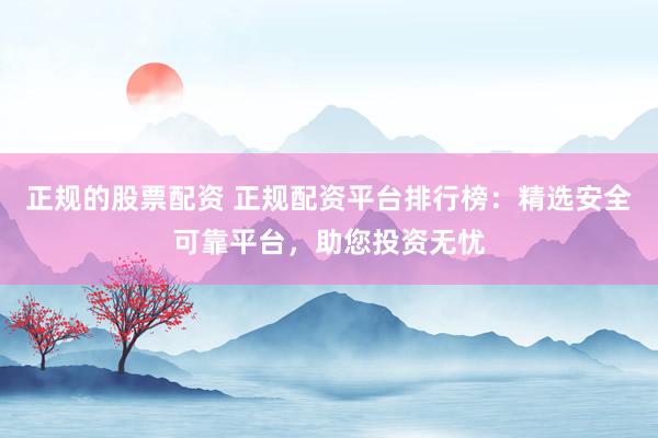 正规的股票配资 正规配资平台排行榜：精选安全可靠平台，助您投资无忧