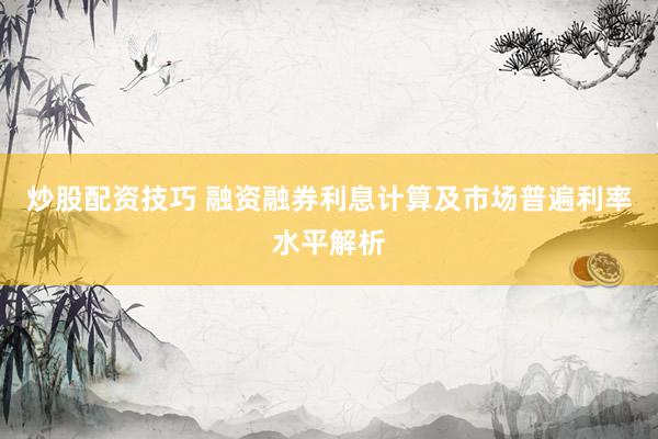 炒股配资技巧 融资融券利息计算及市场普遍利率水平解析