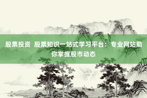 股票投资  股票知识一站式学习平台：专业网站助你掌握股市动态