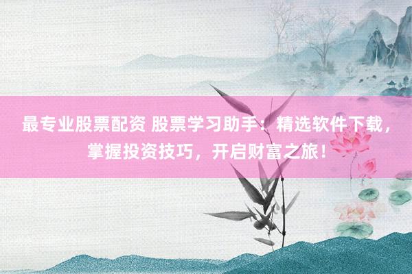 最专业股票配资 股票学习助手：精选软件下载，掌握投资技巧，开启财富之旅！