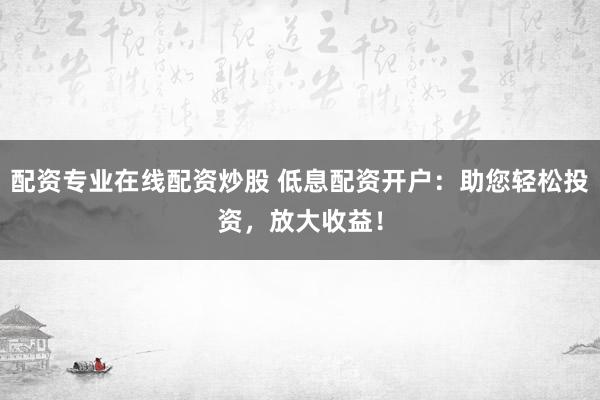 配资专业在线配资炒股 低息配资开户：助您轻松投资，放大收益！