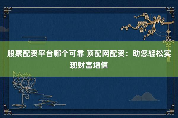 股票配资平台哪个可靠 顶配网配资：助您轻松实现财富增值