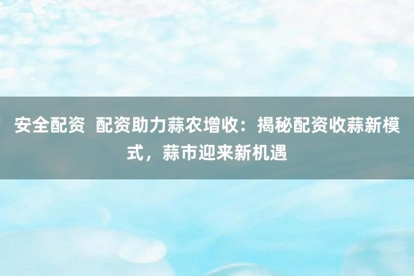 安全配资  配资助力蒜农增收：揭秘配资收蒜新模式，蒜市迎来新机遇