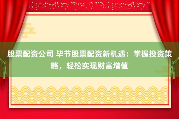 股票配资公司 毕节股票配资新机遇：掌握投资策略，轻松实现财富增值