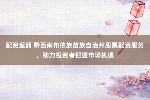 配资返佣 黔西南布依族苗族自治州股票配资服务，助力投资者把握市场机遇