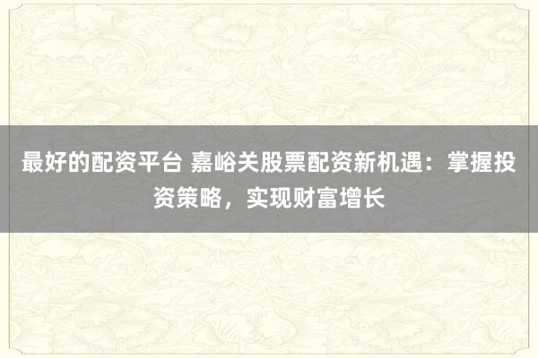 最好的配资平台 嘉峪关股票配资新机遇：掌握投资策略，实现财富增长