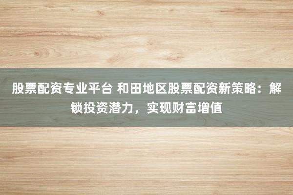 股票配资专业平台 和田地区股票配资新策略：解锁投资潜力，实现财富增值