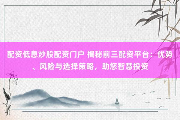 配资低息炒股配资门户 揭秘前三配资平台：优势、风险与选择策略，助您智慧投资