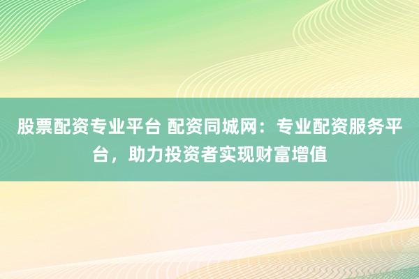 股票配资专业平台 配资同城网：专业配资服务平台，助力投资者实现财富增值