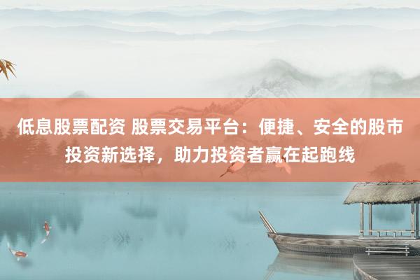 低息股票配资 股票交易平台：便捷、安全的股市投资新选择，助力投资者赢在起跑线