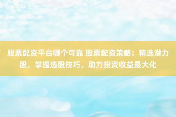 股票配资平台哪个可靠 股票配资策略：精选潜力股，掌握选股技巧，助力投资收益最大化