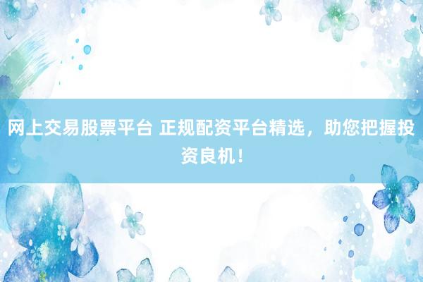 网上交易股票平台 正规配资平台精选，助您把握投资良机！