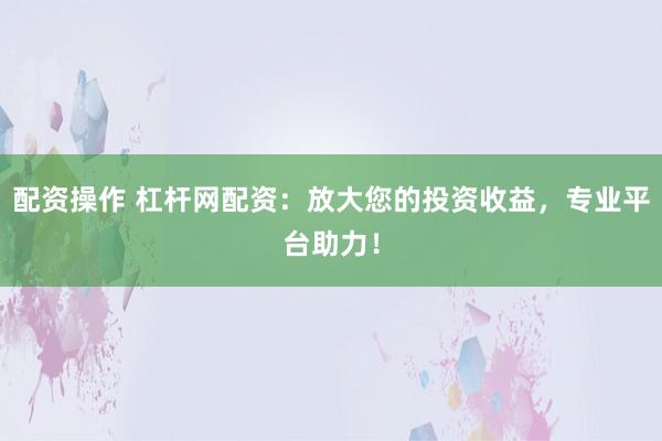配资操作 杠杆网配资：放大您的投资收益，专业平台助力！