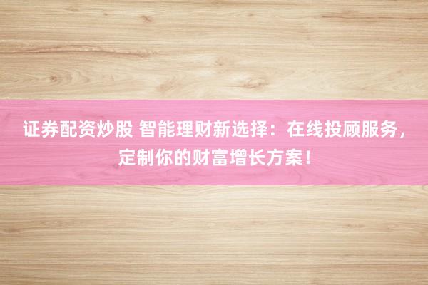 证券配资炒股 智能理财新选择：在线投顾服务，定制你的财富增长方案！