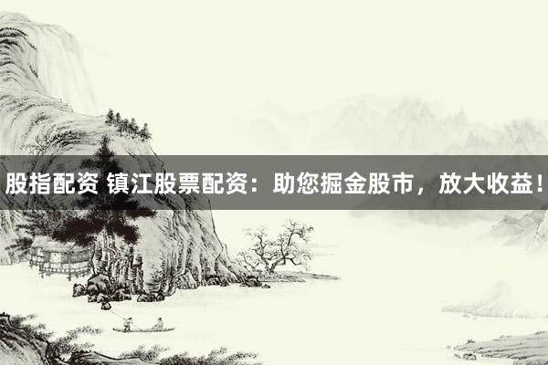 股指配资 镇江股票配资：助您掘金股市，放大收益！