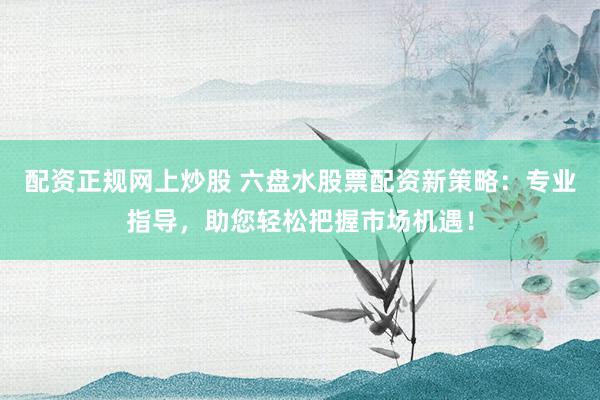 配资正规网上炒股 六盘水股票配资新策略：专业指导，助您轻松把握市场机遇！