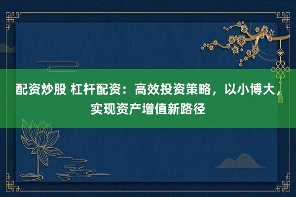 配资炒股 杠杆配资：高效投资策略，以小博大，实现资产增值新路径