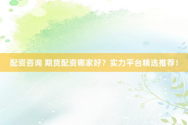 配资咨询 期货配资哪家好？实力平台精选推荐！