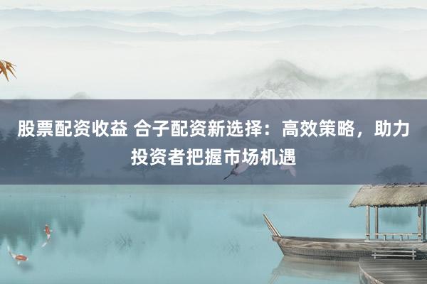 股票配资收益 合子配资新选择：高效策略，助力投资者把握市场机遇