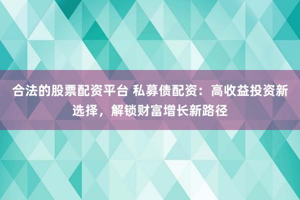 合法的股票配资平台 私募债配资：高收益投资新选择，解锁财富增长新路径