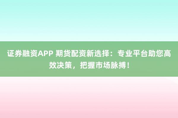 证券融资APP 期货配资新选择：专业平台助您高效决策，把握市场脉搏！