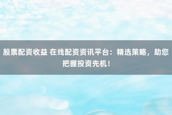 股票配资收益 在线配资资讯平台：精选策略，助您把握投资先机！