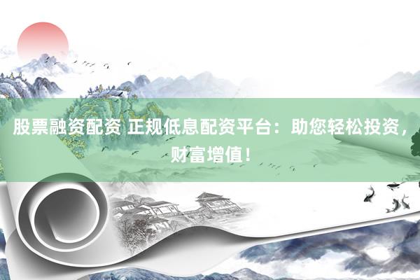 股票融资配资 正规低息配资平台：助您轻松投资，财富增值！