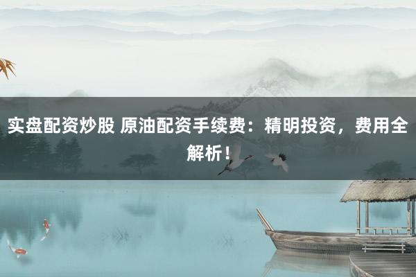 实盘配资炒股 原油配资手续费：精明投资，费用全解析！