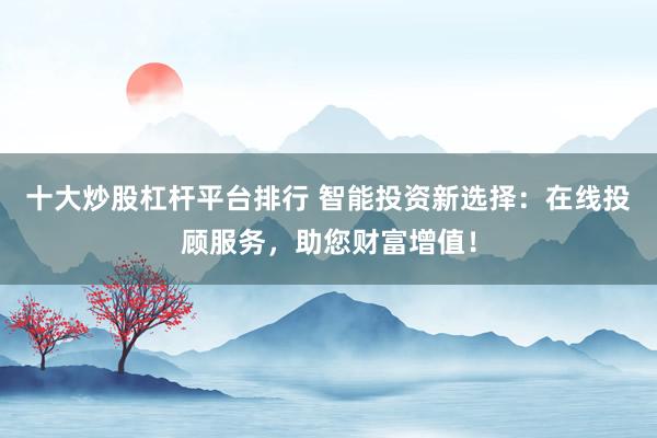 十大炒股杠杆平台排行 智能投资新选择：在线投顾服务，助您财富增值！