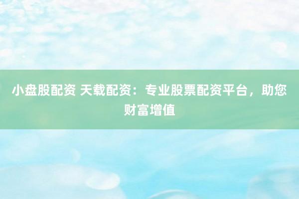 小盘股配资 天载配资：专业股票配资平台，助您财富增值
