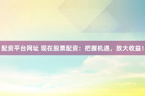 配资平台网址 现在股票配资：把握机遇，放大收益！