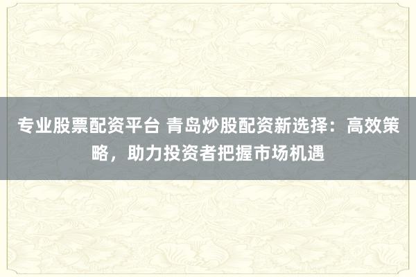 专业股票配资平台 青岛炒股配资新选择：高效策略，助力投资者把握市场机遇