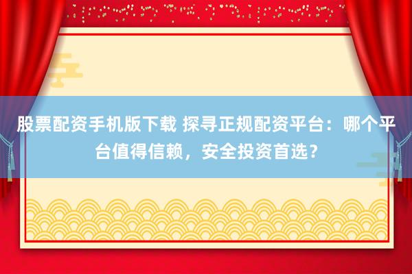 股票配资手机版下载 探寻正规配资平台：哪个平台值得信赖，安全投资首选？