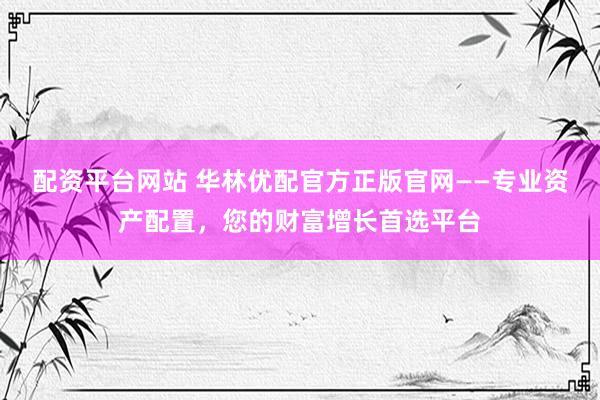 配资平台网站 华林优配官方正版官网——专业资产配置，您的财富增长首选平台