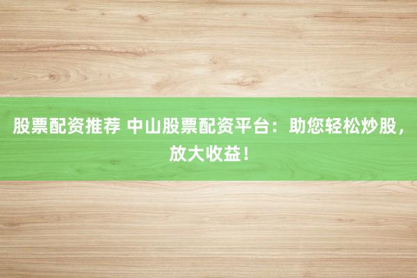 股票配资推荐 中山股票配资平台：助您轻松炒股，放大收益！