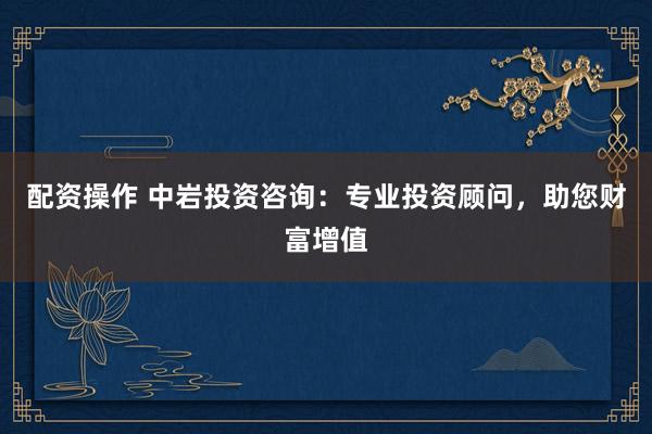 配资操作 中岩投资咨询：专业投资顾问，助您财富增值