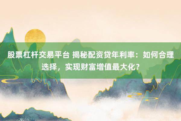 股票杠杆交易平台 揭秘配资贷年利率：如何合理选择，实现财富增值最大化？