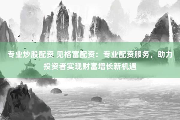 专业炒股配资 见格富配资：专业配资服务，助力投资者实现财富增长新机遇