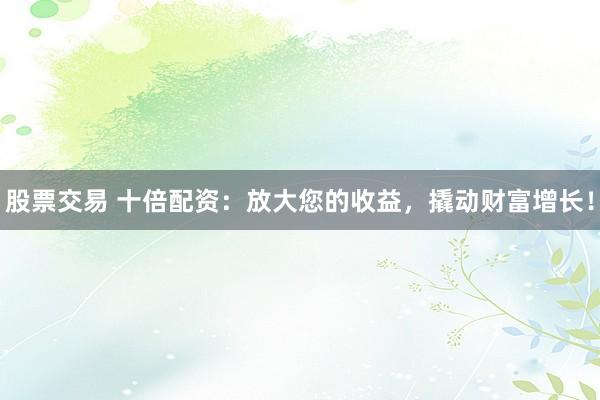 股票交易 十倍配资：放大您的收益，撬动财富增长！