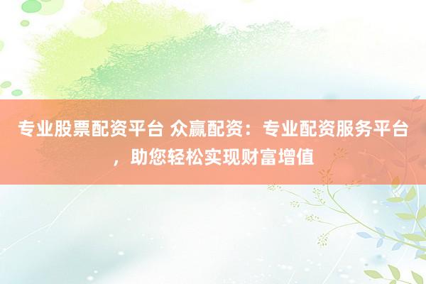 专业股票配资平台 众赢配资：专业配资服务平台，助您轻松实现财富增值