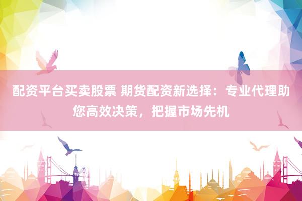 配资平台买卖股票 期货配资新选择：专业代理助您高效决策，把握市场先机